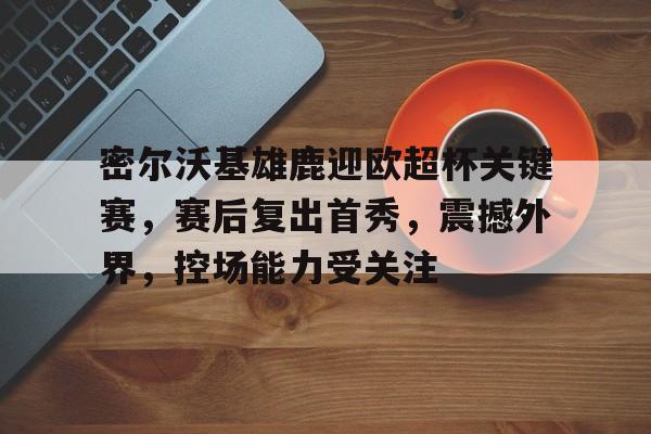 开云-包含密尔沃基雄鹿迎欧超杯关键赛，赛后复出首秀，震撼外界，控场能力受关注的词条