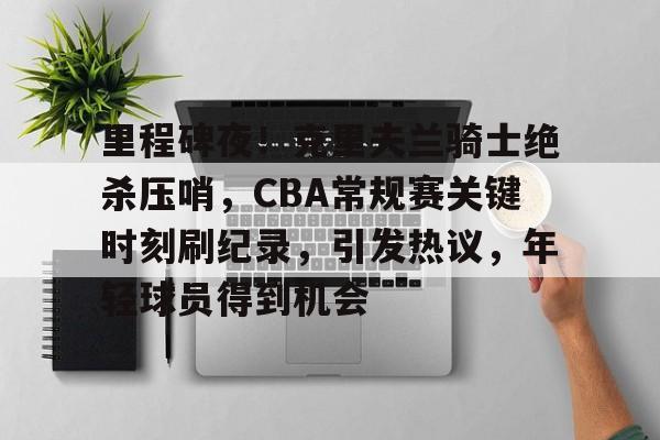 开云-里程碑夜！克里夫兰骑士绝杀压哨，CBA常规赛关键时刻刷纪录，引发热议，年轻球员得到机会的简单介绍